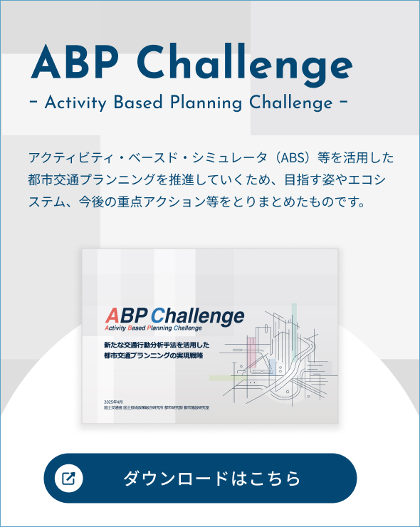 ABP Challenge ｰ Activity Based Planning Challenge ｰ アクティビティ・ベースド・シミュレータ（ABS）等を活用した都市交通プランニングを推進していくため、目指す姿やエコシステム、今後の重点アクション等をとりまとめたものです。